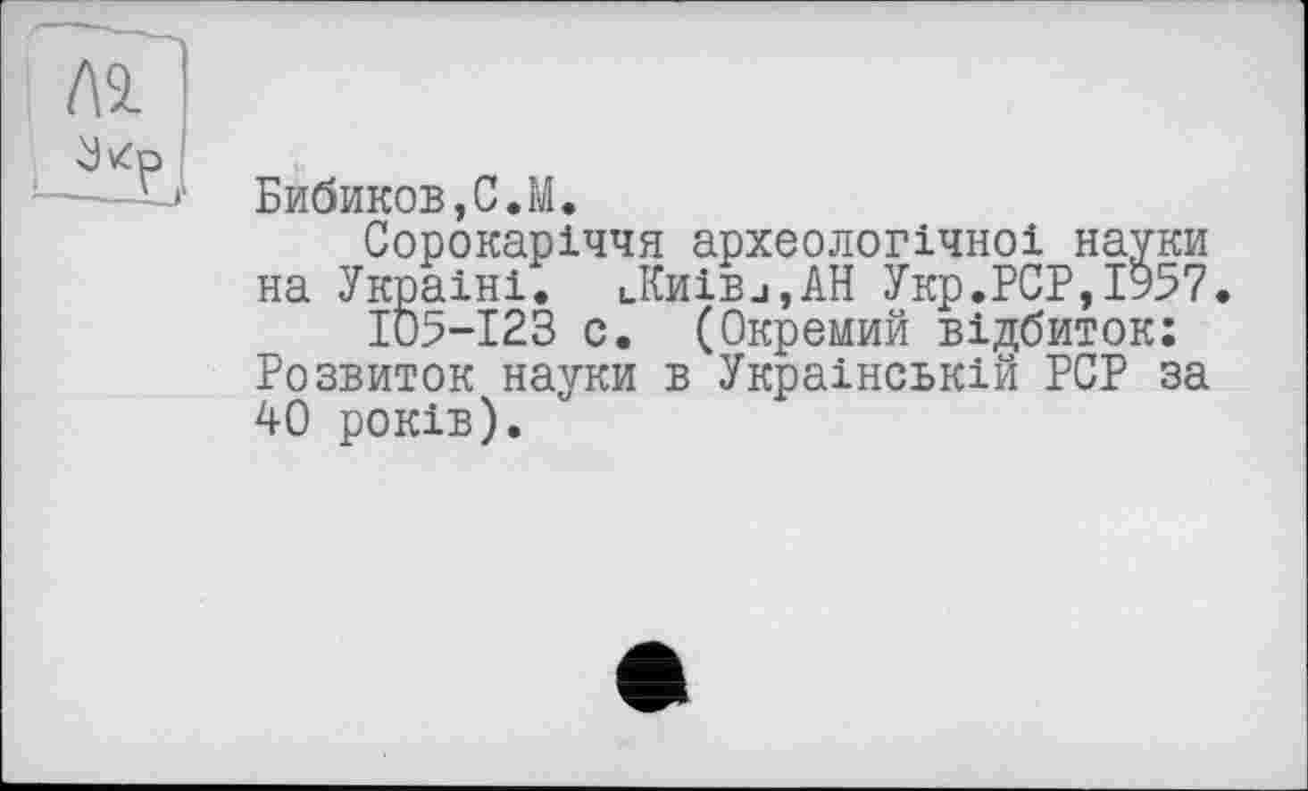 ﻿Л9.
Бибиков,С.M.
Сорокаріччя археологічної науки на Україні. lKh1Bj,AH Укр.PCP,1957.
ІО5-І23 с. (Окремий відбиток: Розвиток науки в Українській PCP за 40 років).